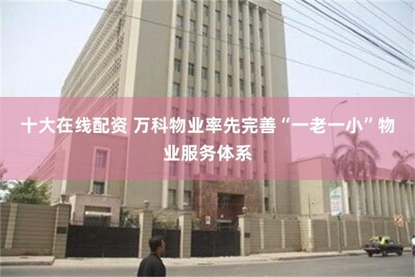 十大在线配资 万科物业率先完善“一老一小”物业服务体系