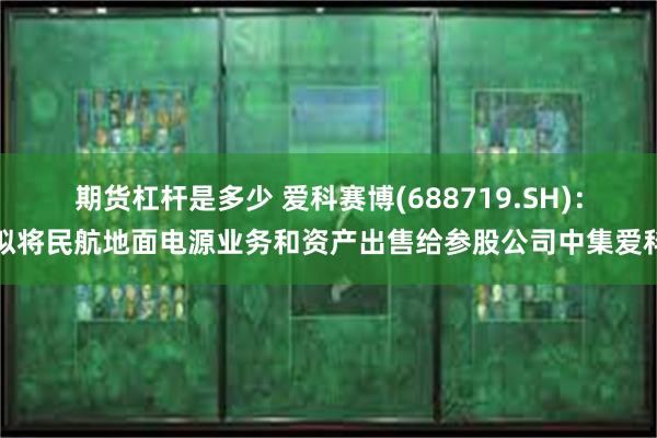 期货杠杆是多少 爱科赛博(688719.SH)：拟将民航地面电源业务和资产出售给参股公司中集爱科