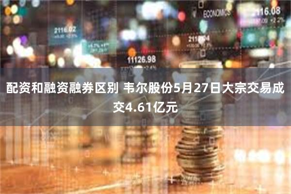 配资和融资融券区别 韦尔股份5月27日大宗交易成交4.61亿元