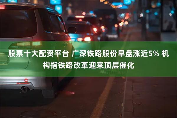 股票十大配资平台 广深铁路股份早盘涨近5% 机构指铁路改革迎来顶层催化