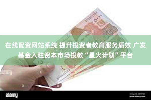 在线配资网站系统 提升投资者教育服务质效 广发基金入驻资本市场投教“星火计划”平台