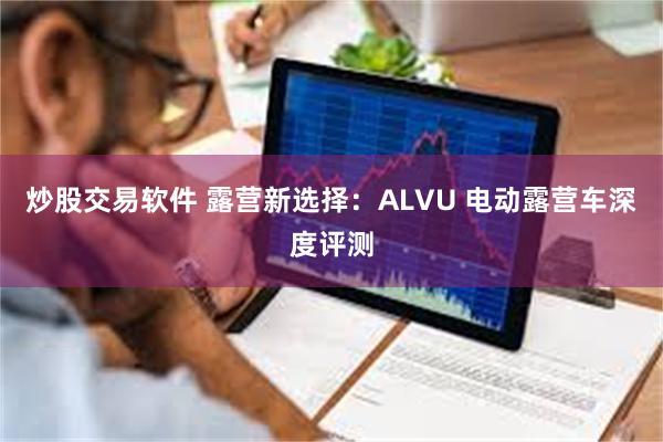 炒股交易软件 露营新选择：ALVU 电动露营车深度评测