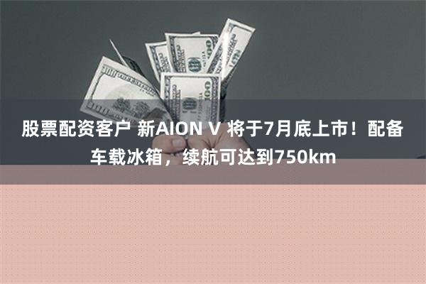 股票配资客户 新AION V 将于7月底上市！配备车载冰箱，续航可达到750km