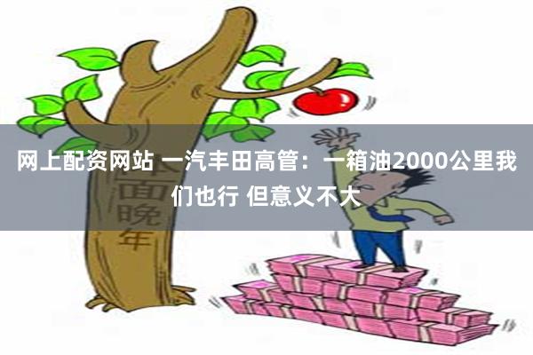 网上配资网站 一汽丰田高管：一箱油2000公里我们也行 但意义不大