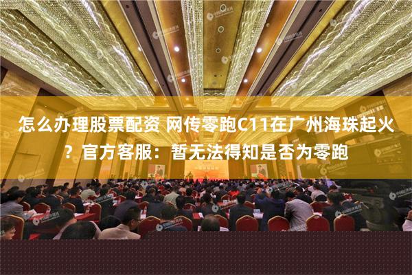 怎么办理股票配资 网传零跑C11在广州海珠起火？官方客服：暂无法得知是否为零跑