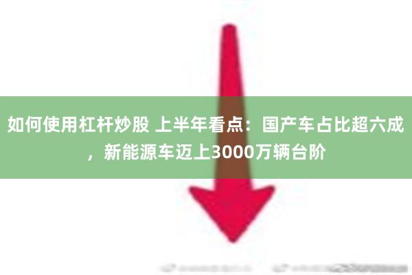 如何使用杠杆炒股 上半年看点：国产车占比超六成，新能源车迈上3000万辆台阶