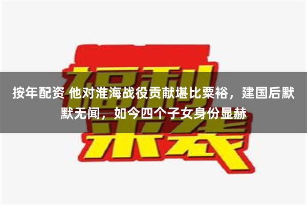 按年配资 他对淮海战役贡献堪比粟裕，建国后默默无闻，如今四个子女身份显赫