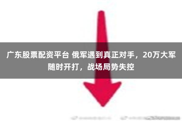 广东股票配资平台 俄军遇到真正对手，20万大军随时开打，战场局势失控