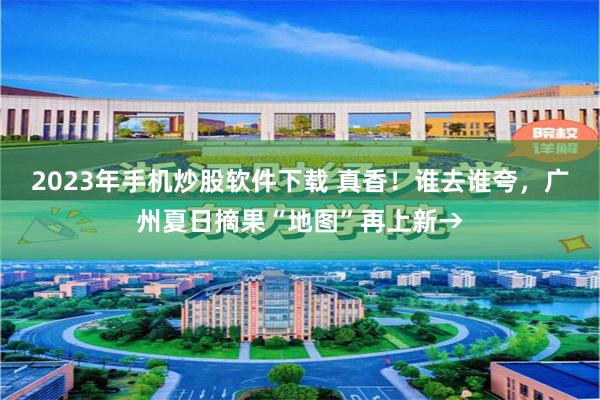 2023年手机炒股软件下载 真香！谁去谁夸，广州夏日摘果“地图”再上新→