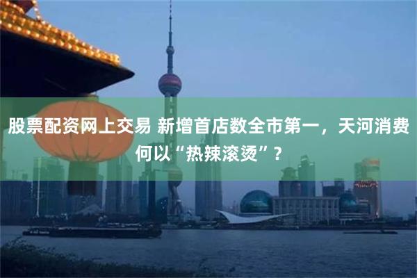 股票配资网上交易 新增首店数全市第一，天河消费何以“热辣滚烫”？