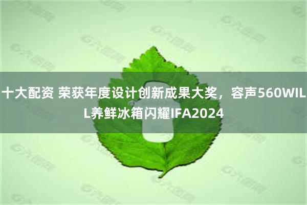 十大配资 荣获年度设计创新成果大奖，容声560WILL养鲜冰箱闪耀IFA2024