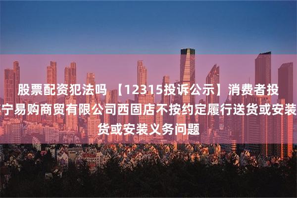 股票配资犯法吗 【12315投诉公示】消费者投诉甘肃苏宁易购商贸有限公司西固店不按约定履行送货或安装义务问题