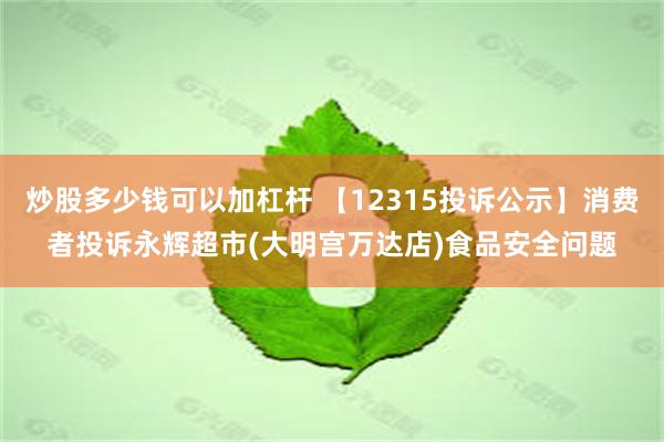 炒股多少钱可以加杠杆 【12315投诉公示】消费者投诉永辉超市(大明宫万达店)食品安全问题