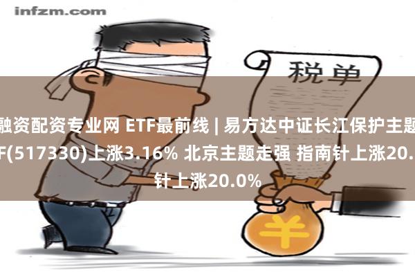 融资配资专业网 ETF最前线 | 易方达中证长江保护主题ETF(517330)上涨3.16% 北京主题走强 指南针上涨20.0%