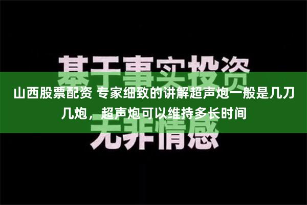 山西股票配资 专家细致的讲解超声炮一般是几刀几炮，超声炮可以维持多长时间