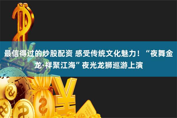 最信得过的炒股配资 感受传统文化魅力！“夜舞金龙·祥聚江海”夜光龙狮巡游上演