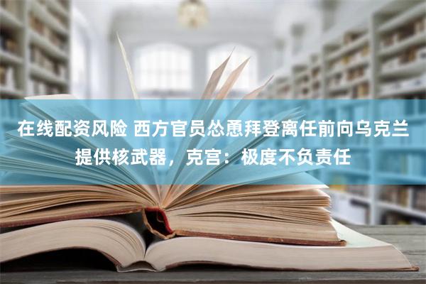 在线配资风险 西方官员怂恿拜登离任前向乌克兰提供核武器，克宫：极度不负责任