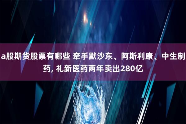 a股期货股票有哪些 牵手默沙东、阿斯利康、中生制药, 礼新医药两年卖出280亿