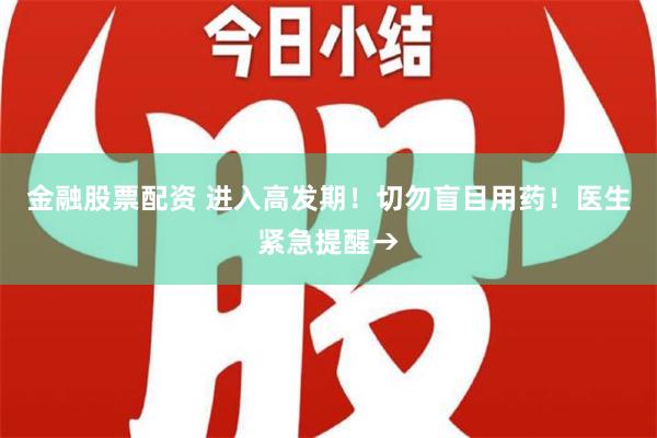 金融股票配资 进入高发期！切勿盲目用药！医生紧急提醒→