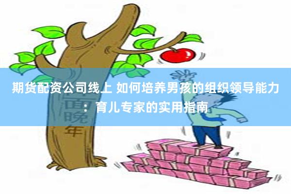 期货配资公司线上 如何培养男孩的组织领导能力：育儿专家的实用指南