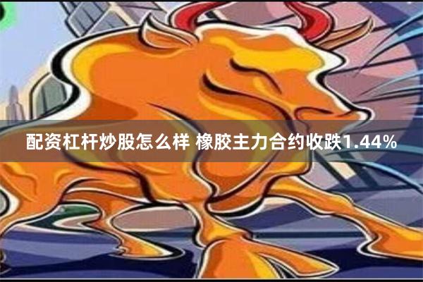 配资杠杆炒股怎么样 橡胶主力合约收跌1.44%