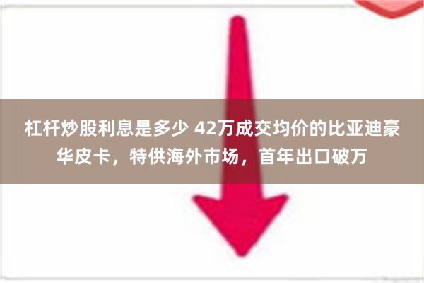 杠杆炒股利息是多少 42万成交均价的比亚迪豪华皮卡，特供海外市场，首年出口破万