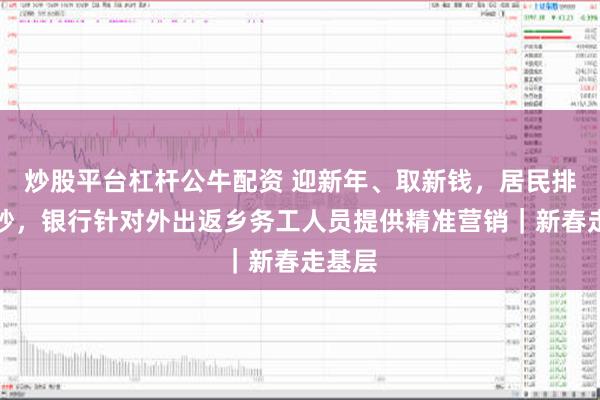 炒股平台杠杆公牛配资 迎新年、取新钱，居民排队换钞，银行针对外出返乡务工人员提供精准营销｜新春走基层