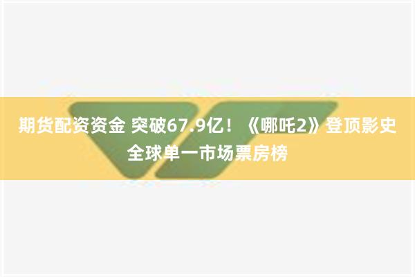 期货配资资金 突破67.9亿！《哪吒2》登顶影史全球单一市场票房榜